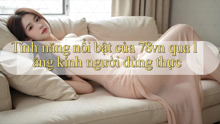 Tính năng nổi bật của 78vn qua lăng kính người dùng thực Tính năng nổi bật của 78vn qua lăng kính người dùng thực