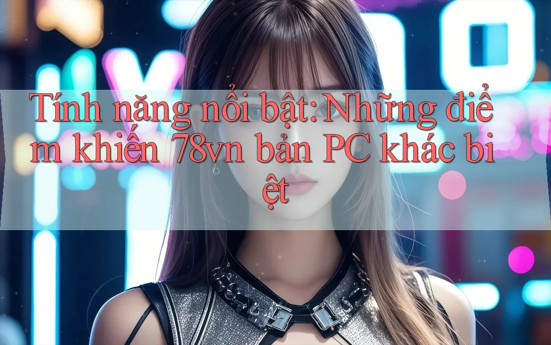 Tính năng nổi bật: Những điểm khiến 78vn bản PC khác biệt Tính năng nổi bật: Những điểm khiến 78vn bản PC khác biệt