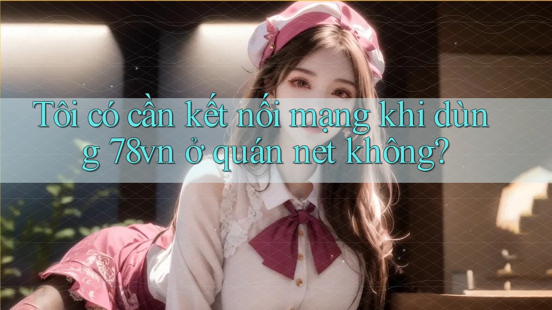 Tôi có cần kết nối mạng khi dùng 78vn ở quán net không? Tôi có cần kết nối mạng khi dùng 78vn ở quán net không?