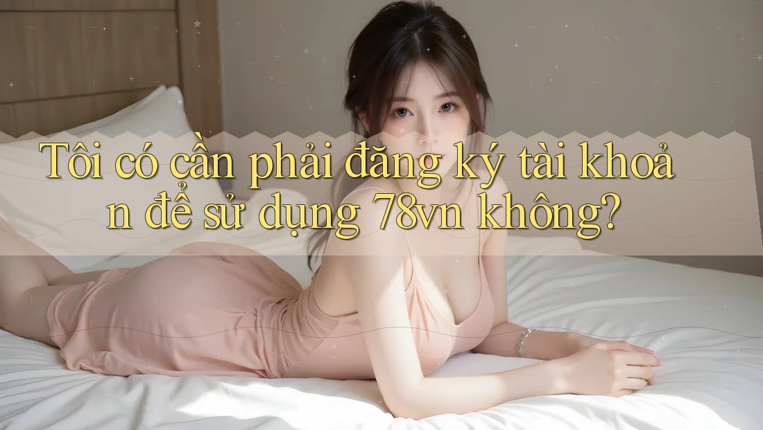 Tôi có cần phải đăng ký tài khoản để sử dụng 78vn không? Tôi có cần phải đăng ký tài khoản để sử dụng 78vn không?