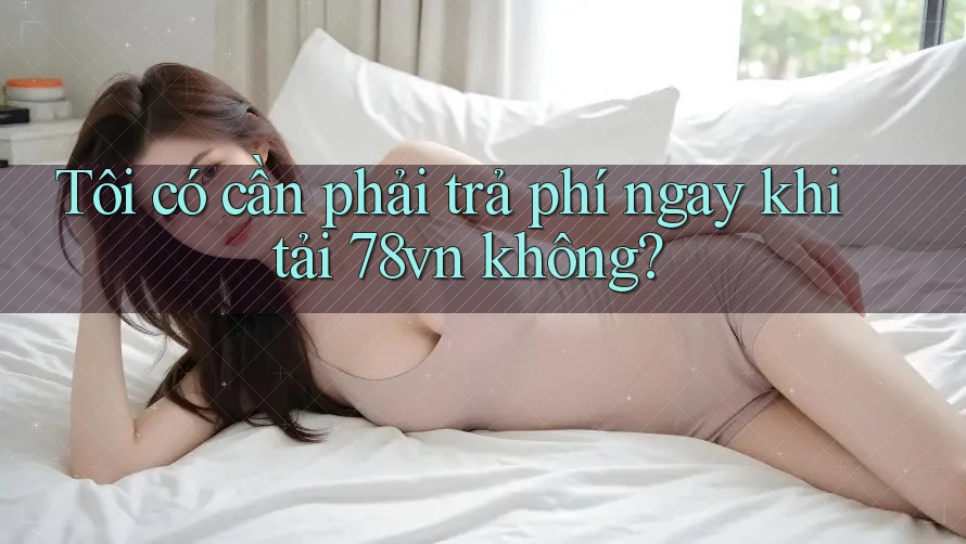 Tôi có cần phải trả phí ngay khi tải 78vn không?