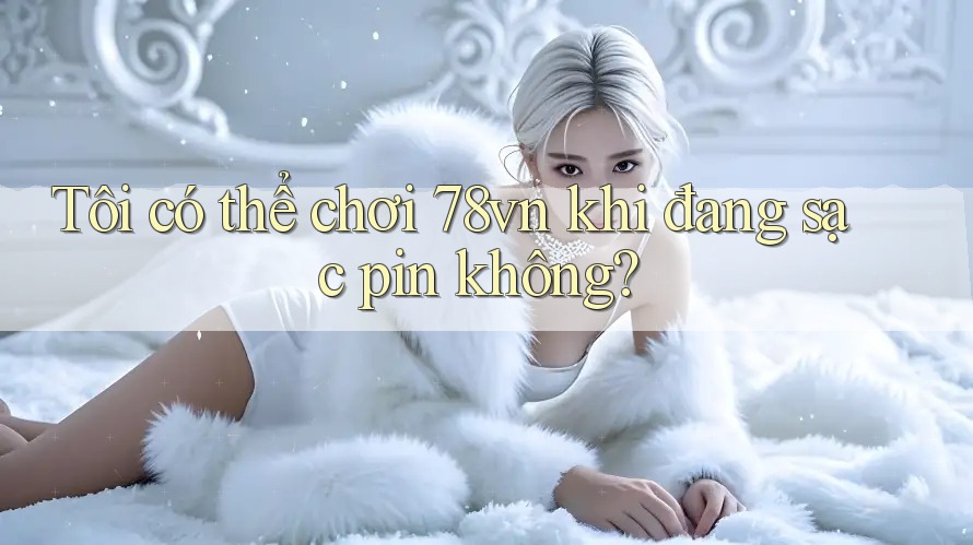 Tôi có thể chơi 78vn khi đang sạc pin không?