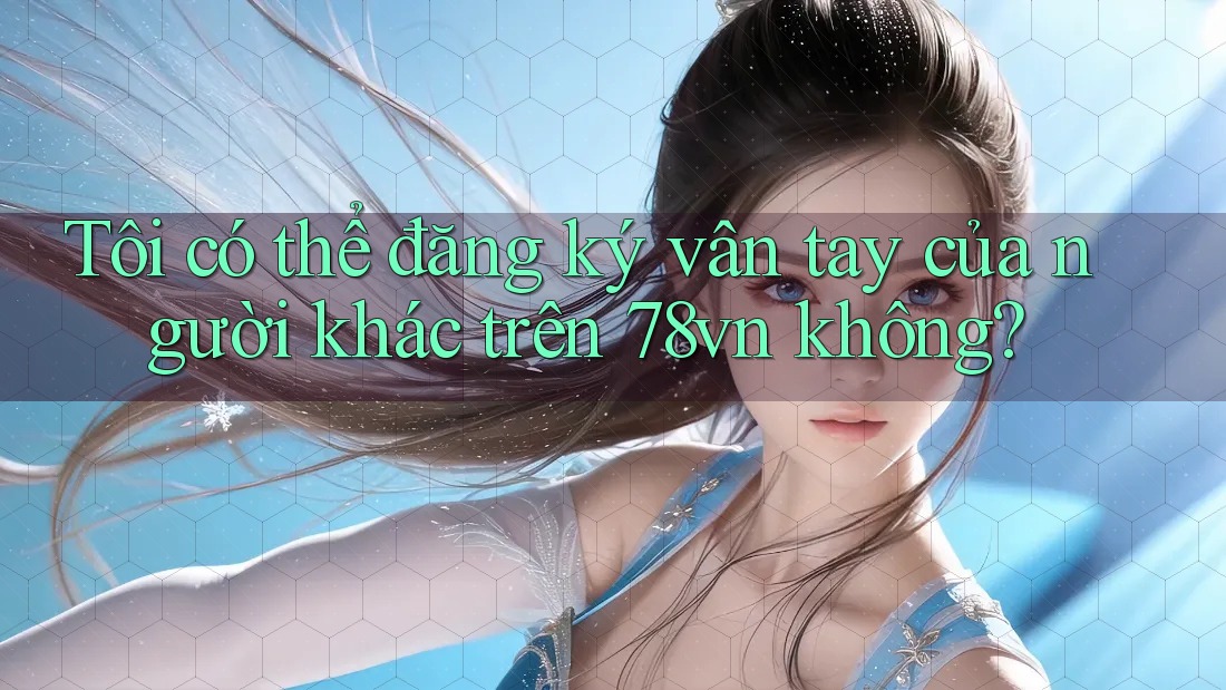 Tôi có thể đăng ký vân tay của người khác trên 78vn không? Tôi có thể đăng ký vân tay của người khác trên 78vn không?