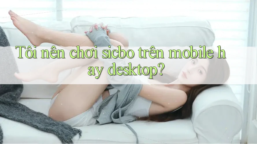 Tôi nên chơi sicbo trên mobile hay desktop? Tôi nên chơi sicbo trên mobile hay desktop?