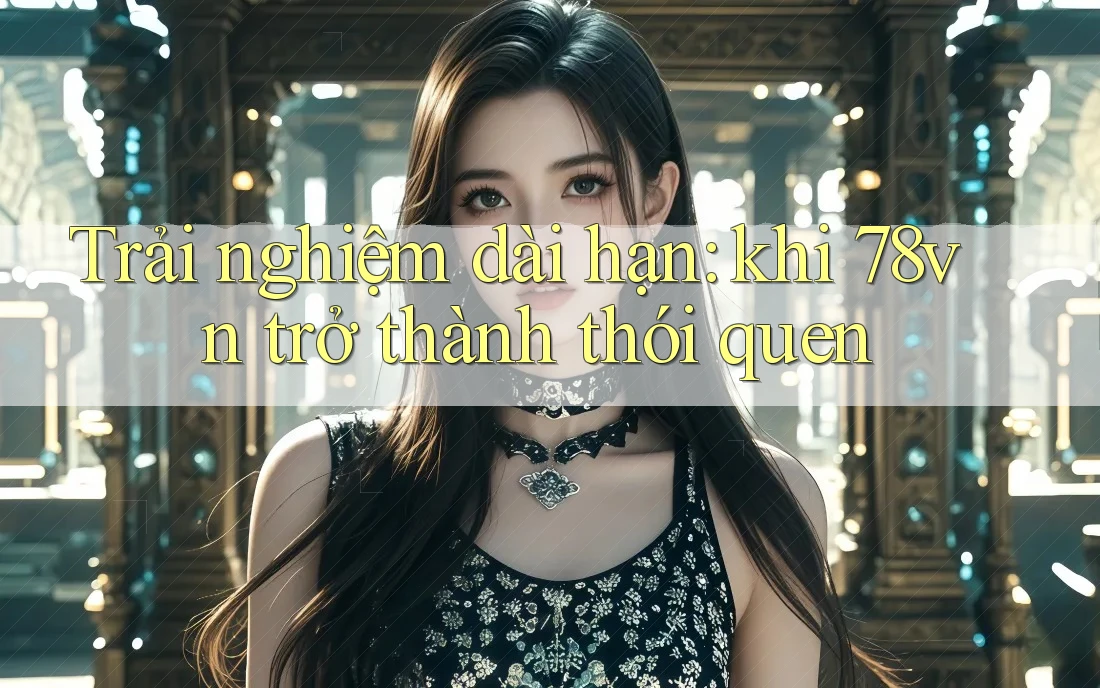 Trải nghiệm dài hạn: khi 78vn trở thành thói quen Trải nghiệm dài hạn: khi 78vn trở thành thói quen