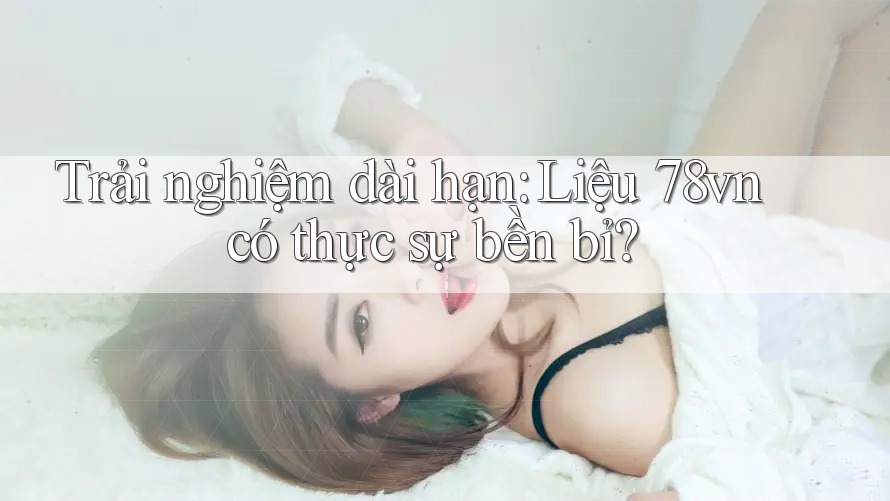 Trải nghiệm dài hạn: Liệu 78vn có thực sự bền bỉ? Trải nghiệm dài hạn: Liệu 78vn có thực sự bền bỉ?
