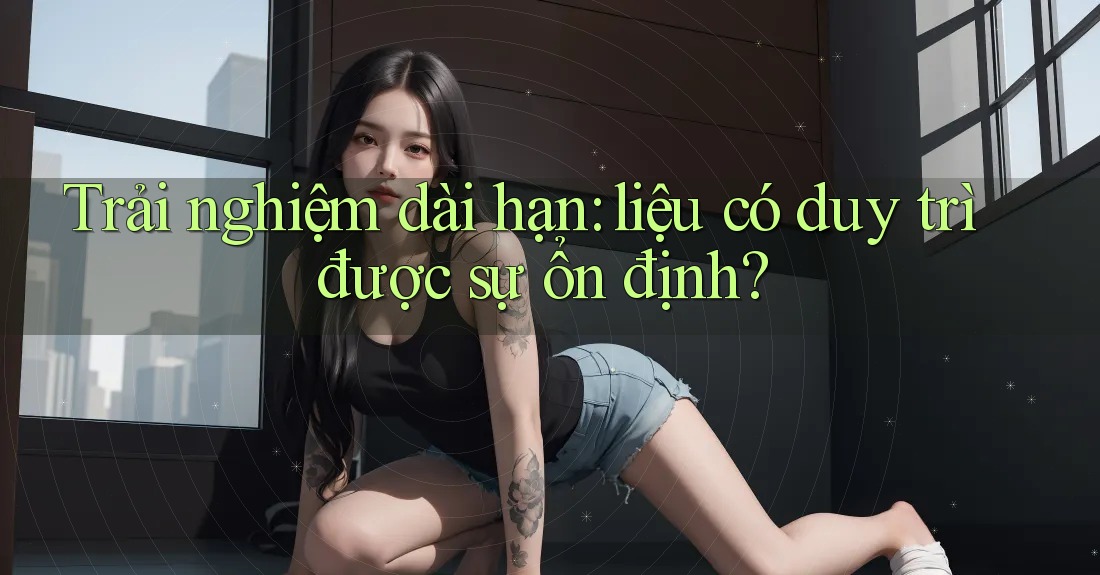 Trải nghiệm dài hạn: liệu có duy trì được sự ổn định? Trải nghiệm dài hạn: liệu có duy trì được sự ổn định?