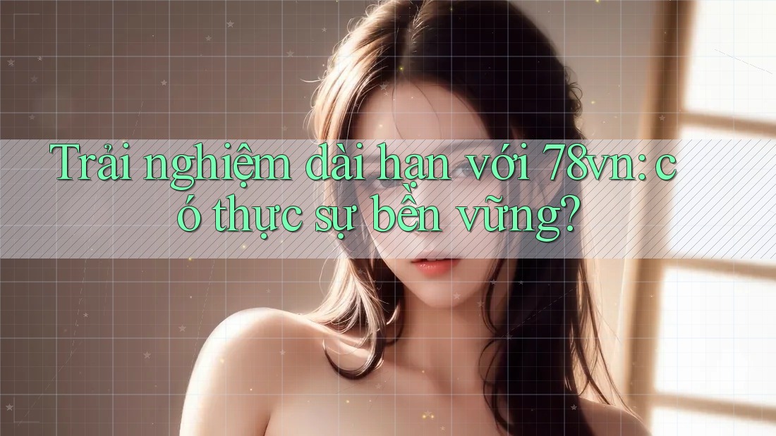 Trải nghiệm dài hạn với 78vn: có thực sự bền vững? Trải nghiệm dài hạn với 78vn: có thực sự bền vững?