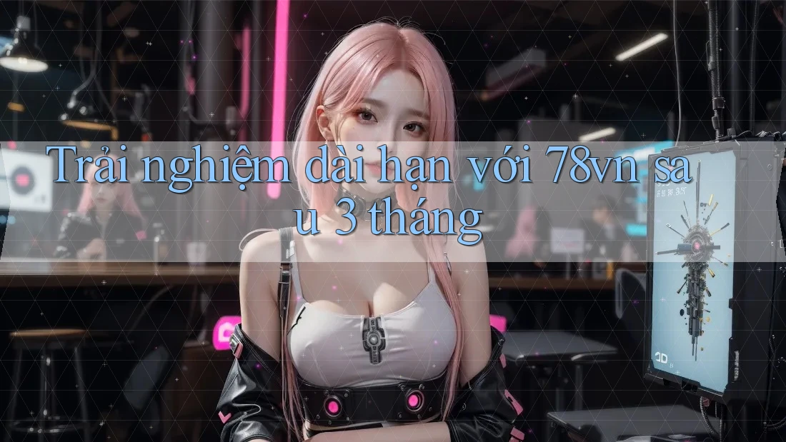 Trải nghiệm dài hạn với 78vn sau 3 tháng Trải nghiệm dài hạn với 78vn sau 3 tháng