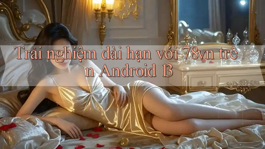 Trải nghiệm dài hạn với 78vn trên Android 13 Trải nghiệm dài hạn với 78vn trên Android 13