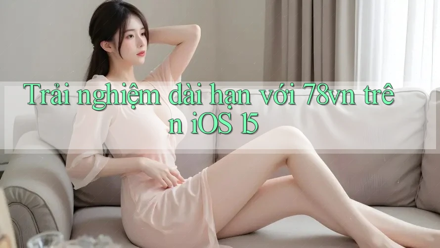 Trải nghiệm dài hạn với 78vn trên iOS 15 Trải nghiệm dài hạn với 78vn trên iOS 15