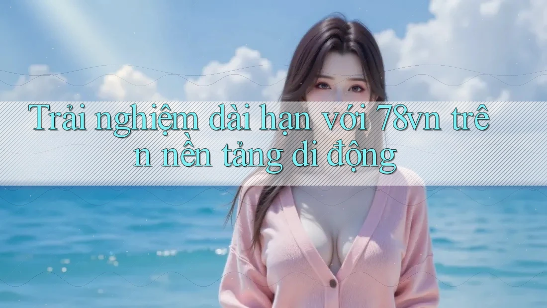 Trải nghiệm dài hạn với 78vn trên nền tảng di động Trải nghiệm dài hạn với 78vn trên nền tảng di động