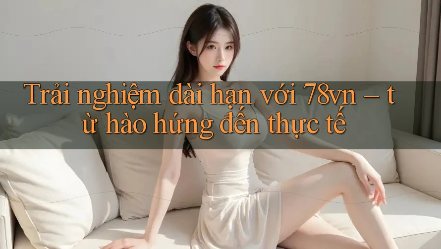 Trải nghiệm dài hạn với 78vn – từ hào hứng đến thực tế Trải nghiệm dài hạn với 78vn – từ hào hứng đến thực tế