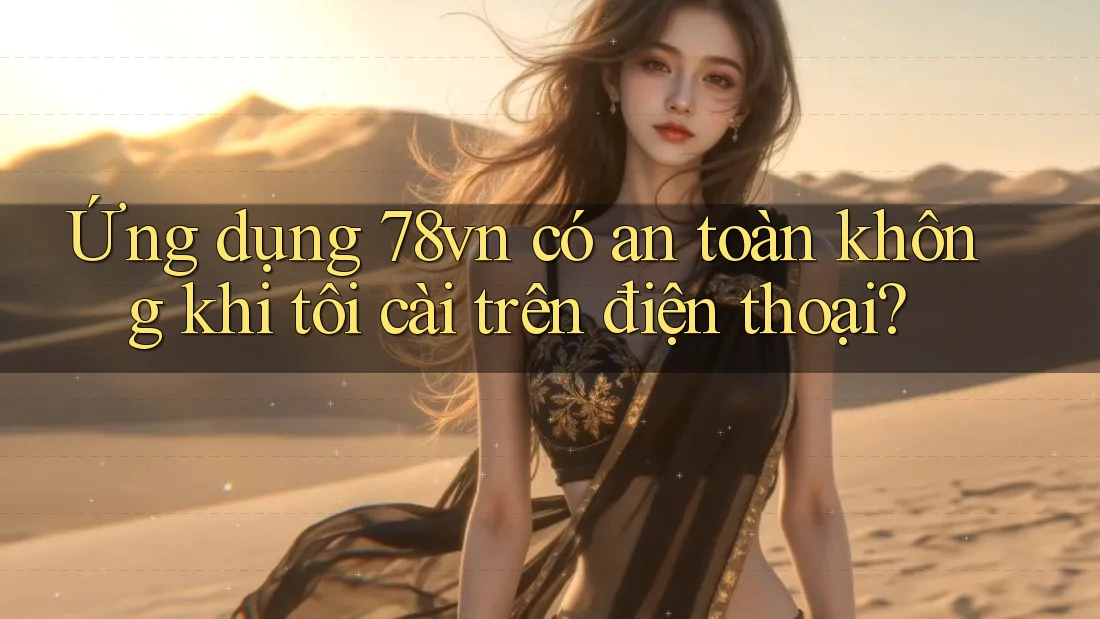 Ứng dụng 78vn có an toàn không khi tôi cài trên điện thoại?