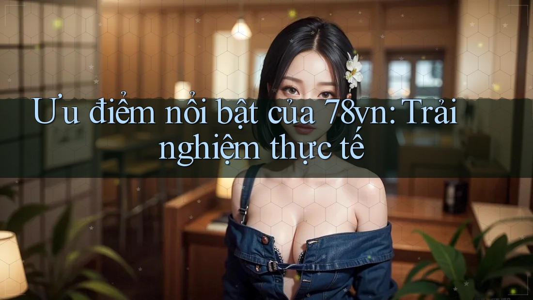 Ưu điểm nổi bật của 78vn: Trải nghiệm thực tế