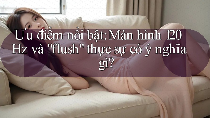 Ưu điểm nổi bật: Màn hình 120Hz và “flush” thực sự có ý nghĩa gì?