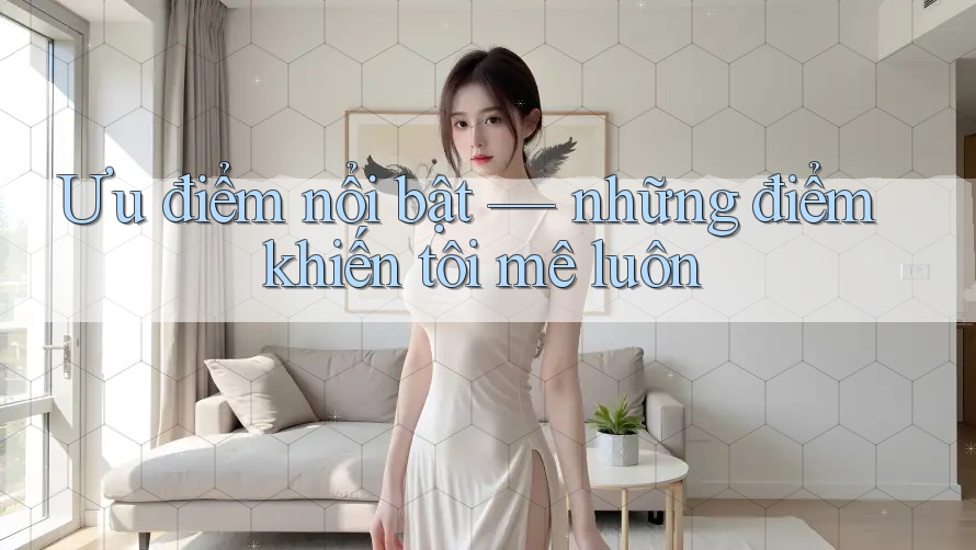 Ưu điểm nổi bật – những điểm khiến tôi mê luôn Ưu điểm nổi bật – những điểm khiến tôi mê luôn