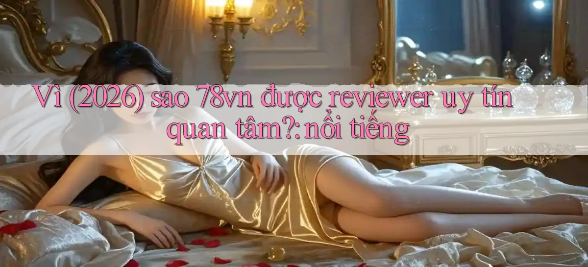 Vì (2026) sao 78vn được reviewer uy tín quan tâm nổi tiếng