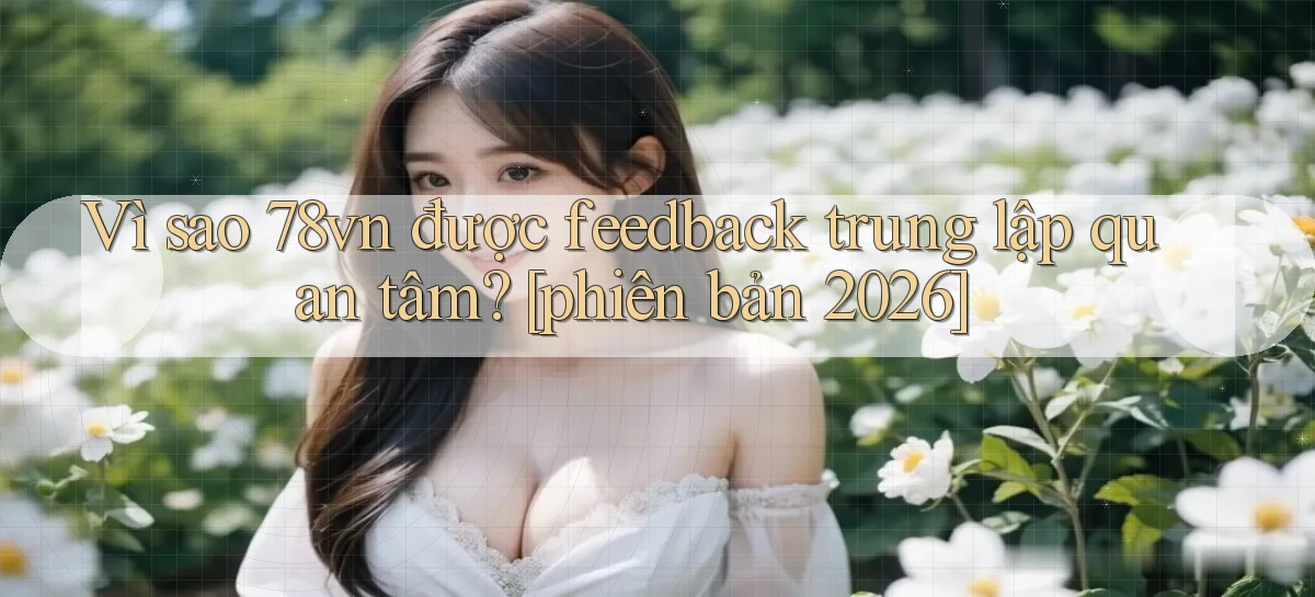 Vì sao 78vn được feedback trung lập quan tâm [phiên bản 2026]