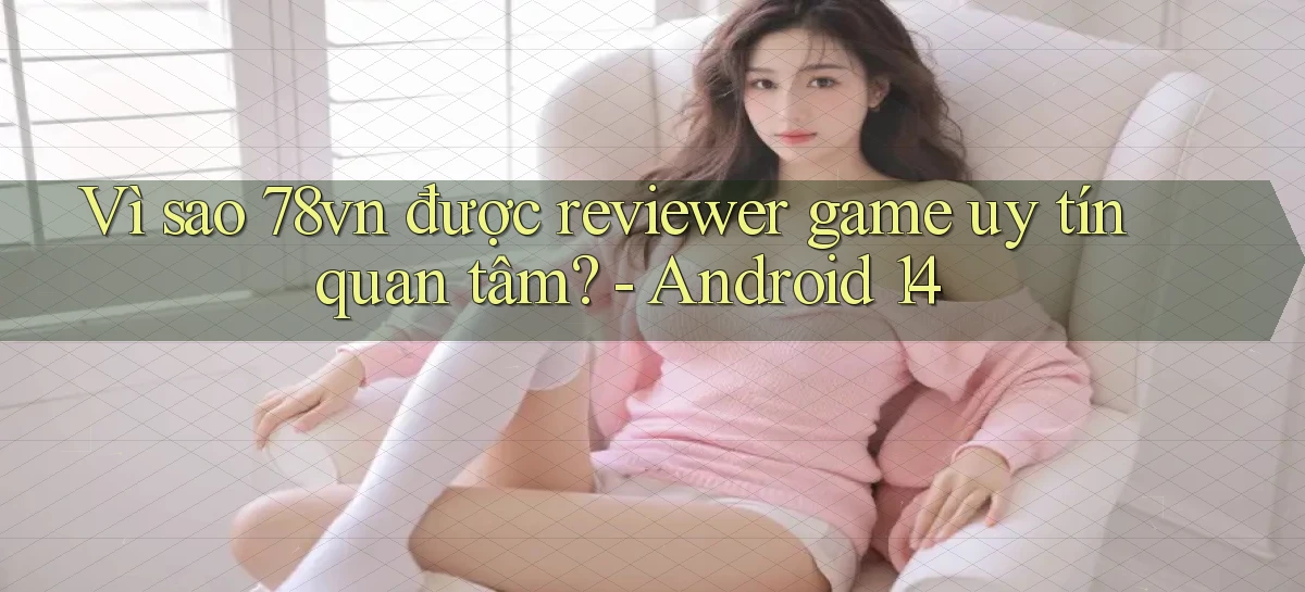 Vì sao 78vn được reviewer game uy tín quan tâm   Android 14