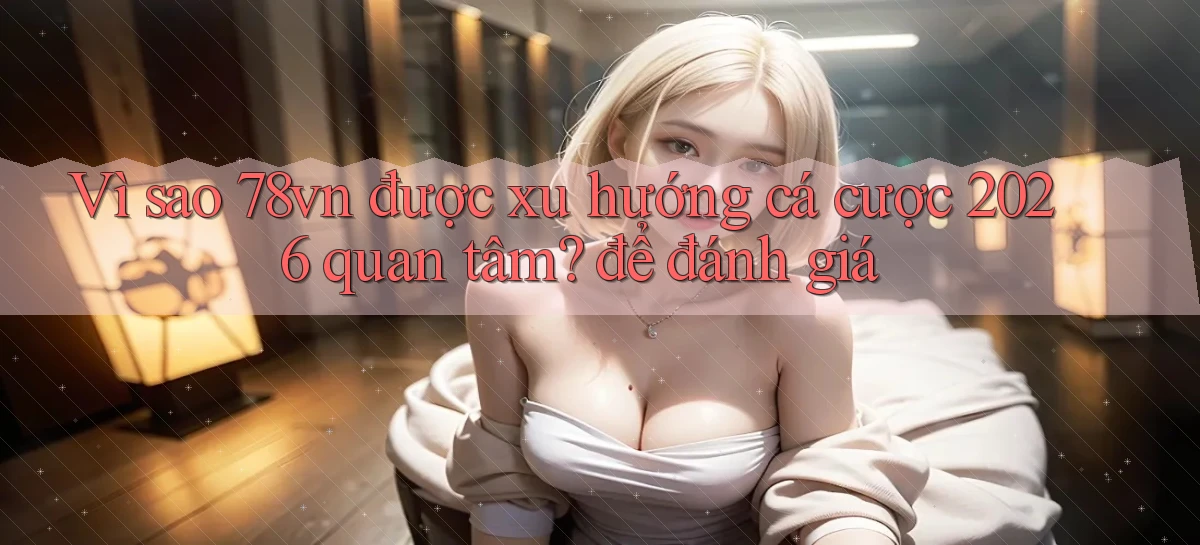 Vì sao 78vn được xu hướng cá cược 2026 quan tâm để đánh giá