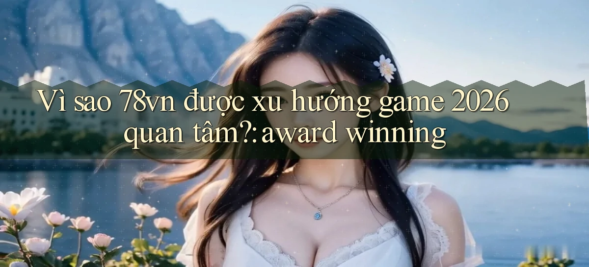 Vì sao 78vn được xu hướng game 2026 quan tâm award winning