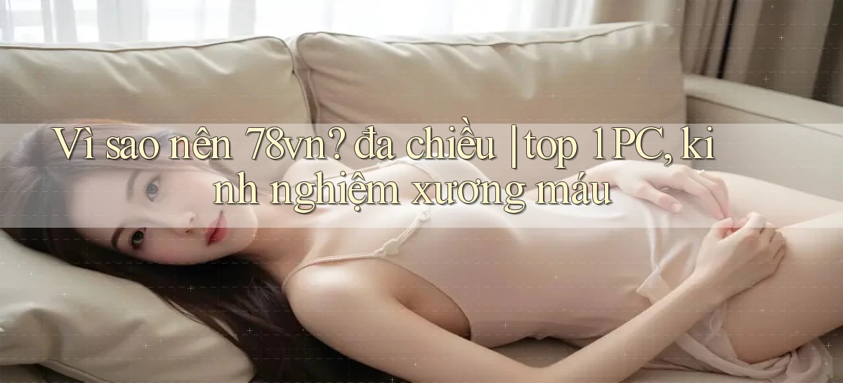 Vì sao nên 78vn đa chiều top 1 PC, kinh nghiệm xương máu
