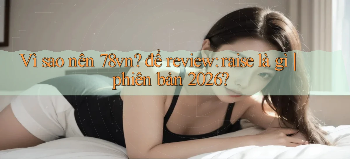 Vì sao nên 78vn để review raise là gì phiên bản 2026
